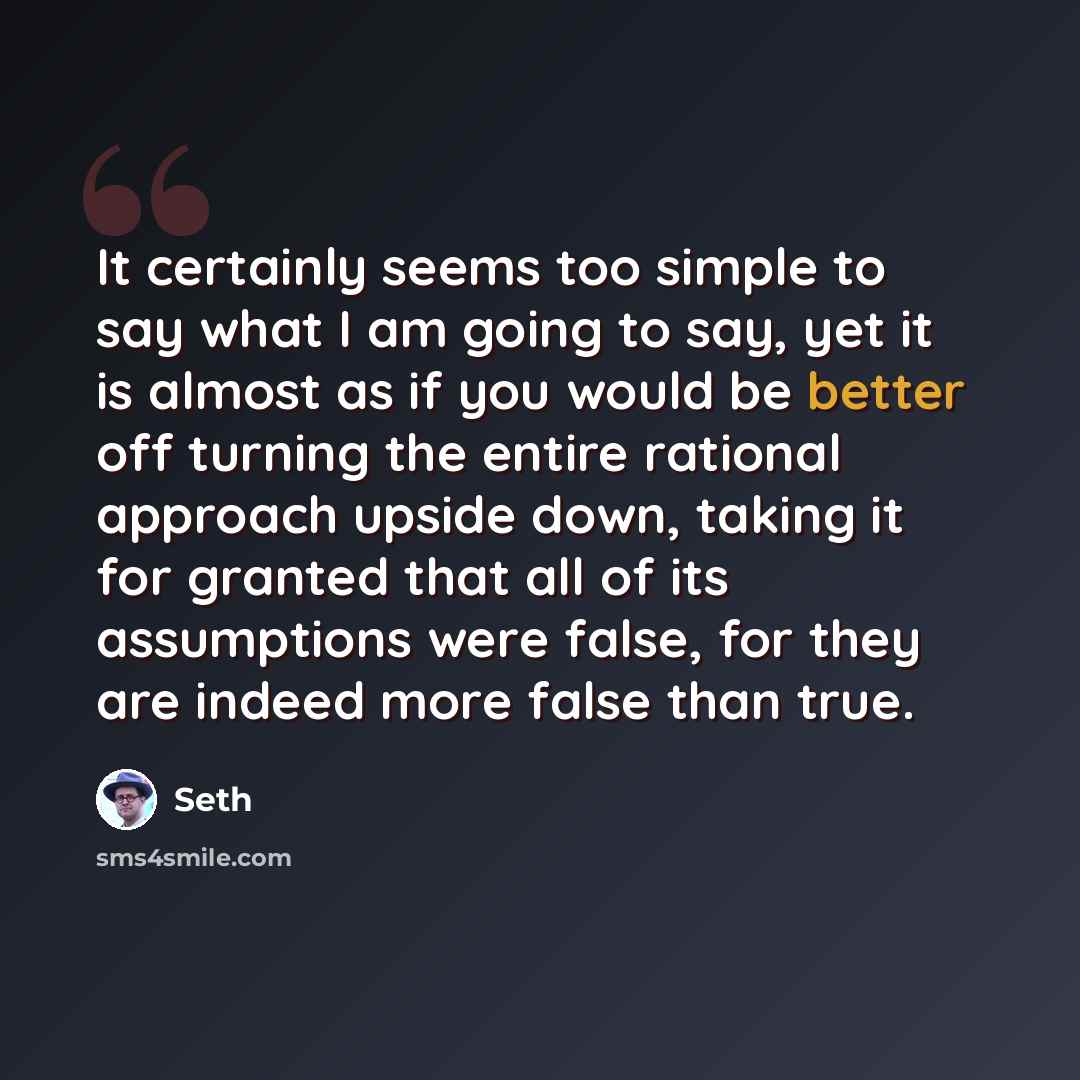 “It certainly seems too simple to say what I am going to say, yet it is almost as if you would be better off turning the entire rational approach upside down, taking it for granted that all of its assumptions were false, for they are indeed more false than true.” quote by Seth