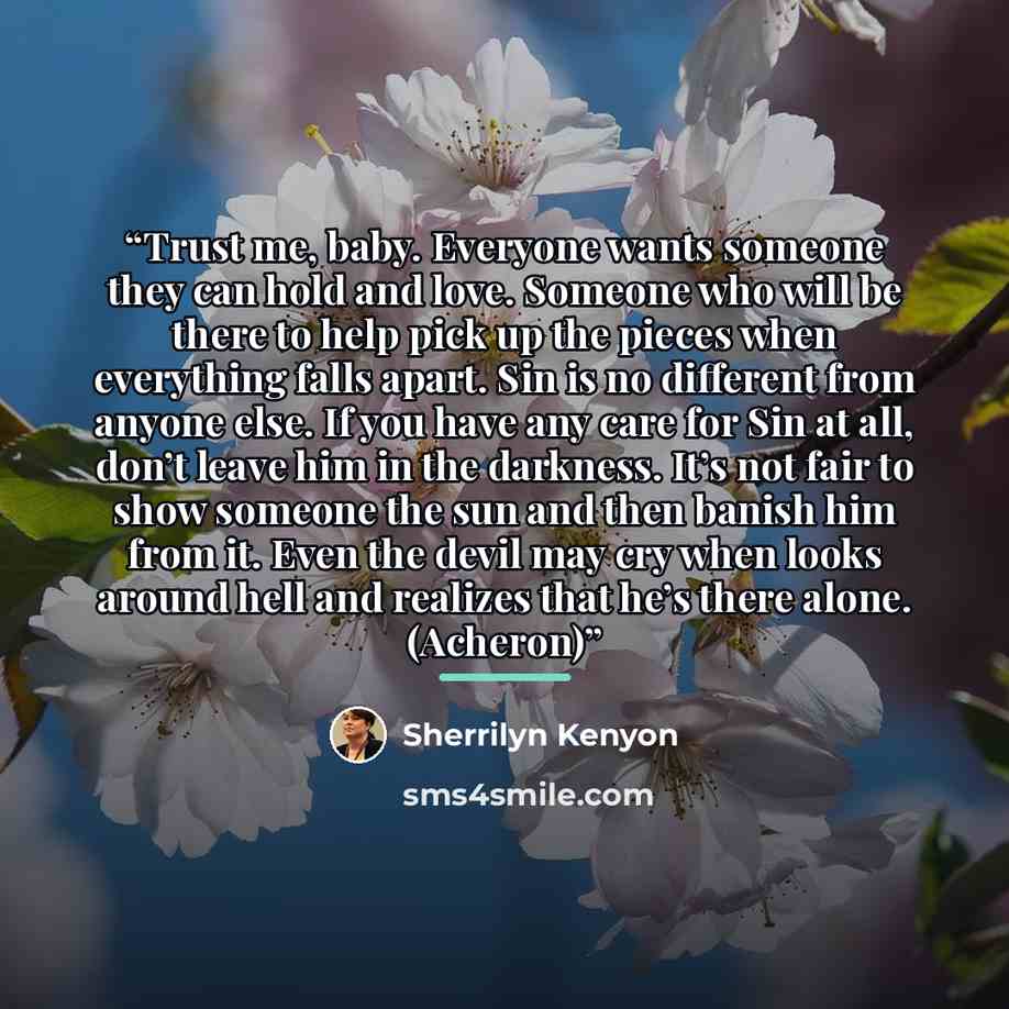 “Trust me, baby. Everyone wants someone they can hold and love. Someone who will be there to help pick up the pieces when everything falls apart. Sin is no different from anyone else. If you have any care for Sin at all, don’t leave him in the darkness. It’s not fair to show someone the sun and…” quote by Sherrilyn Kenyon