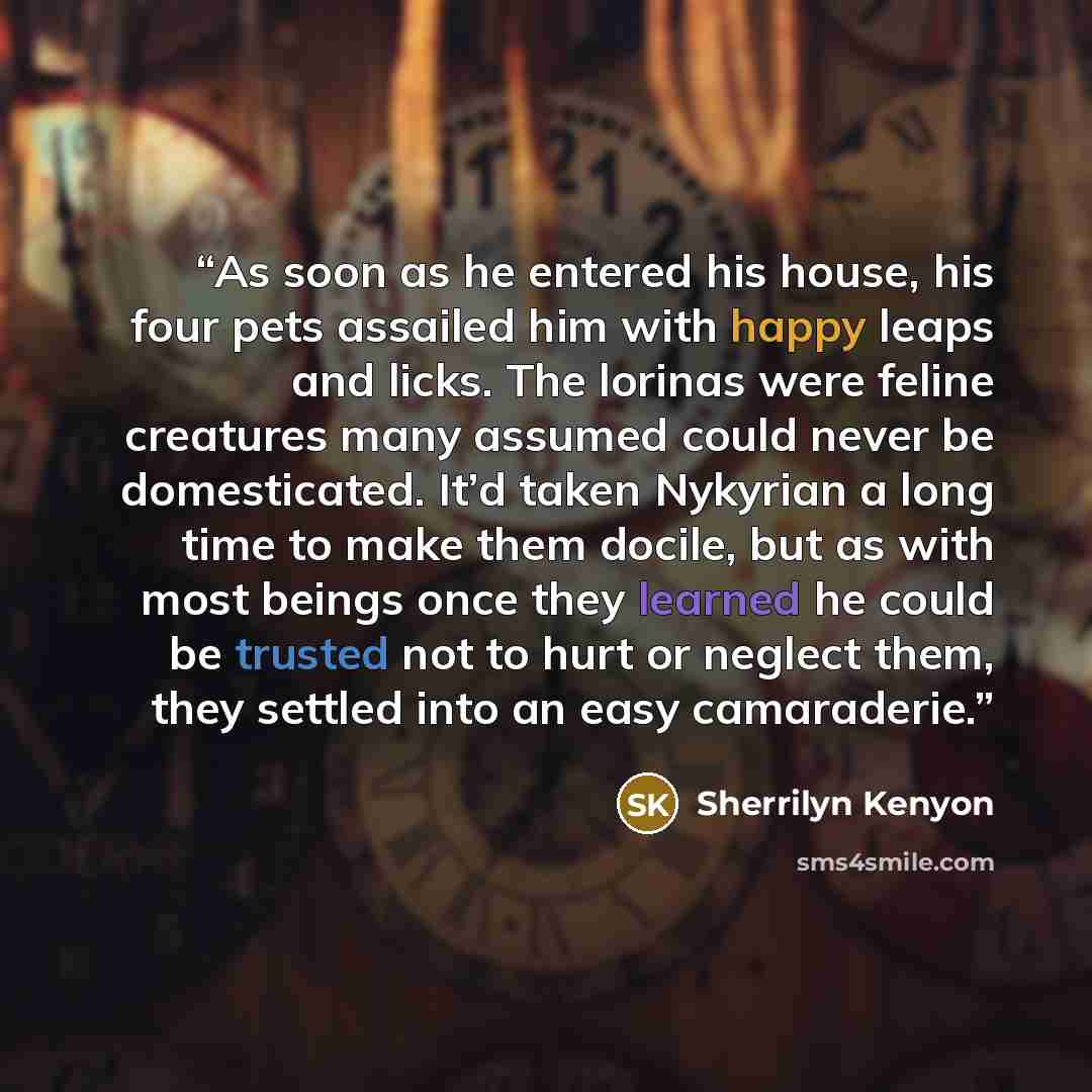 “As soon as he entered his house, his four pets assailed him with happy leaps and licks. The lorinas were feline creatures many assumed could never be domesticated. It’d taken Nykyrian a long time to make them docile, but as with most beings once they learned he could be trusted not to hurt or…” quote by Sherrilyn Kenyon
