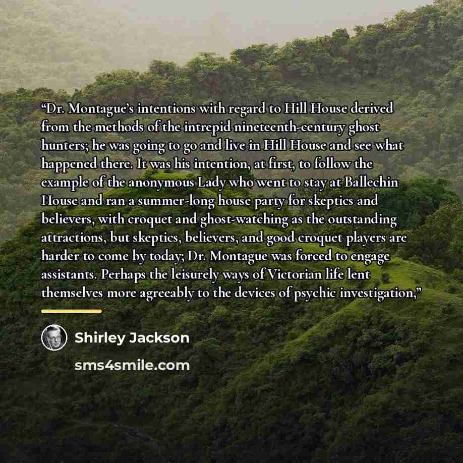 “Dr. Montague’s intentions with regard to Hill House derived from the methods of the intrepid nineteenth-century ghost hunters; he was going to go and live in Hill House and see what happened there. It was his intention, at first, to follow the example of the anonymous Lady who went to stay at…” quote by Shirley Jackson