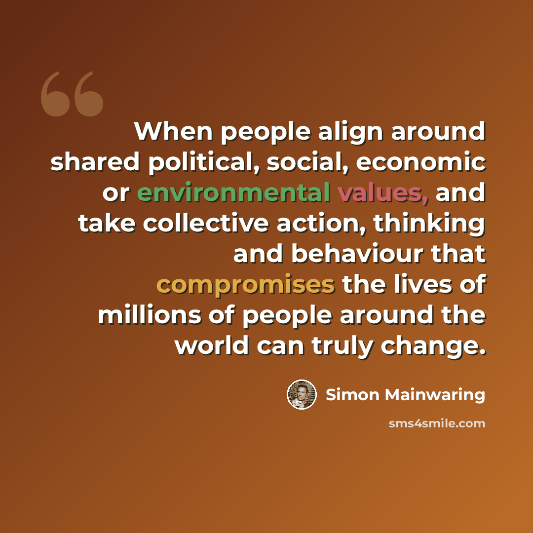 “When people align around shared political, social, economic or environmental values, and take collective action, thinking and behaviour that compromises the lives of millions of people around the world can truly change.” quote by Simon Mainwaring