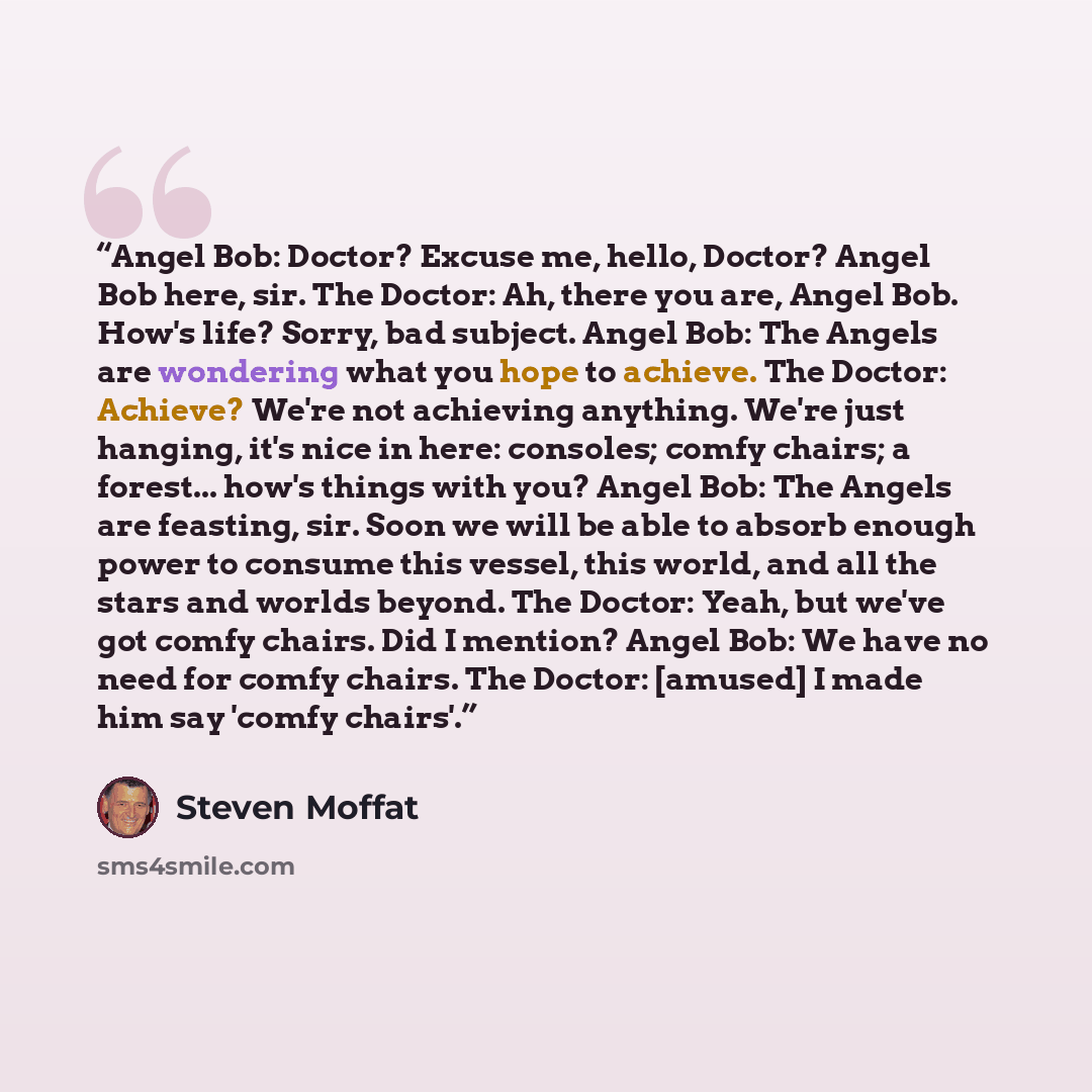 “Angel Bob: Doctor? Excuse me, hello, Doctor? Angel Bob here, sir. The Doctor: Ah, there you are, Angel Bob. How's life? Sorry, bad subject. Angel Bob: The Angels are wondering what you hope to achieve. The Doctor: Achieve? We're not achieving anything. We're just hanging, it's nice in here…” quote by Steven Moffat