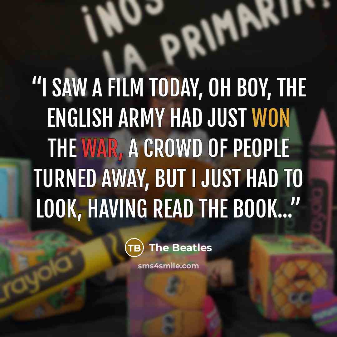 “I saw a film today, oh boy, The English army had just won the war, A crowd of people turned away, But I just had to look, having read the book...” quote by The Beatles