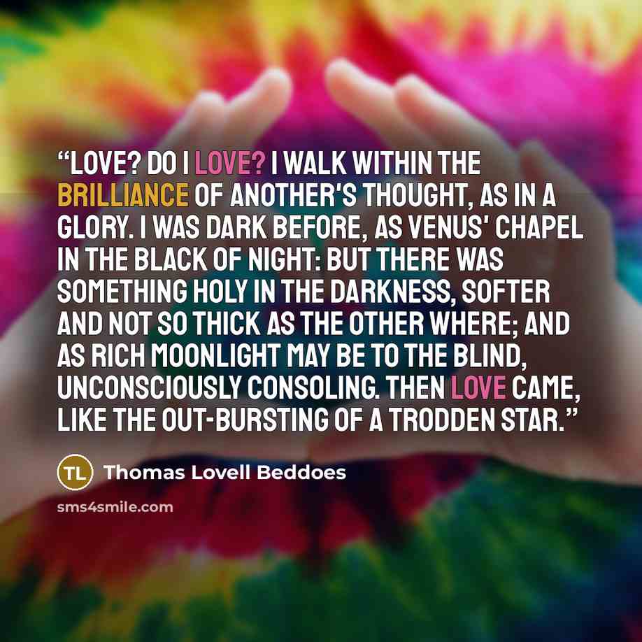 “Love? Do I love? I walk Within the brilliance of another's thought, As in a glory. I was dark before, as Venus' chapel in the black of night: But there was something holy in the darkness, Softer and not so thick as the other where; And as rich moonlight may be to the blind, Unconsciously…” quote by Thomas Lovell Beddoes