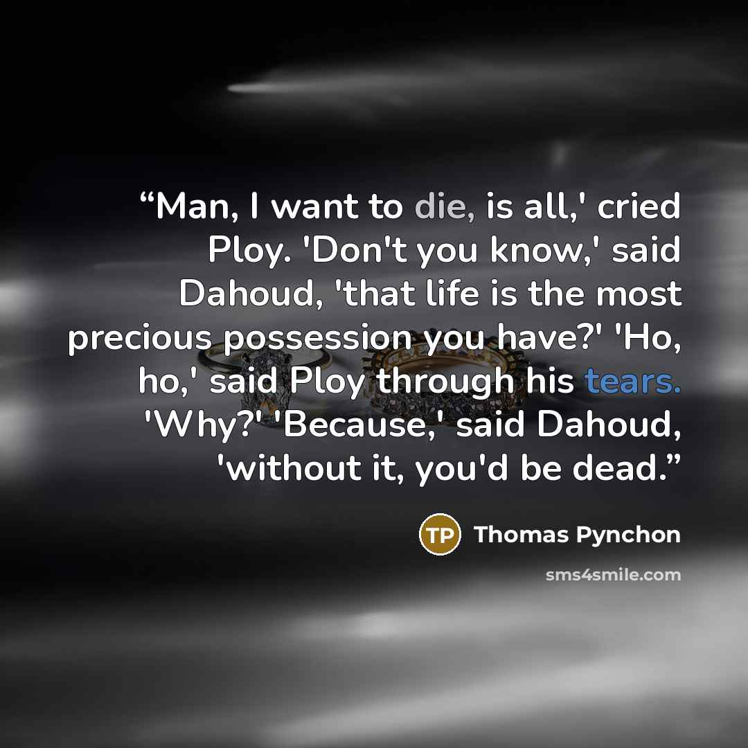 “Man, I want to die, is all,' cried Ploy. 'Don't you know,' said Dahoud, 'that life is the most precious possession you have?' 'Ho, ho,' said Ploy through his tears. 'Why?' 'Because,' said Dahoud, 'without it, you'd be dead.” quote by Thomas Pynchon