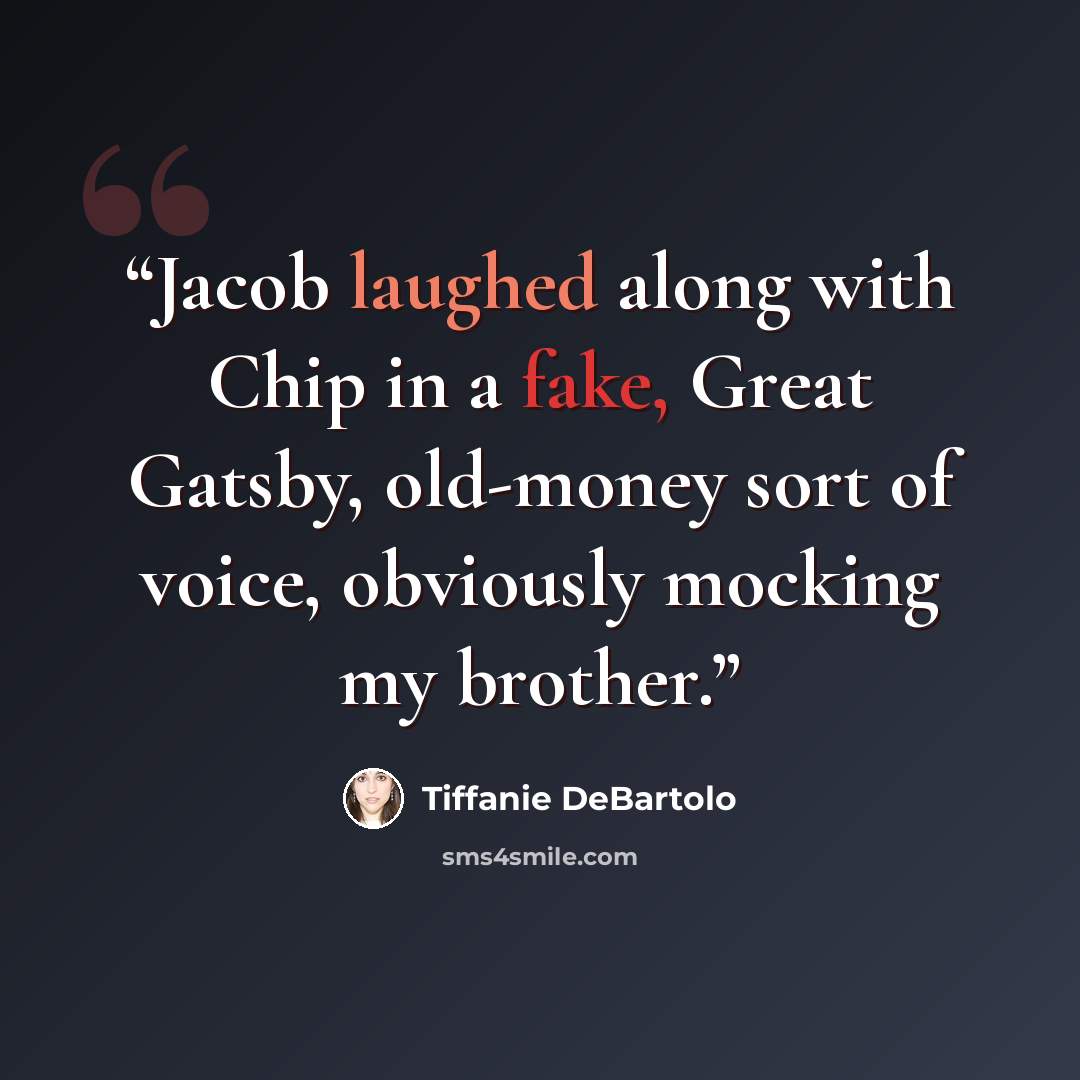 “Jacob laughed along with Chip in a fake, Great Gatsby, old-money sort of voice, obviously mocking my brother.” quote by Tiffanie DeBartolo