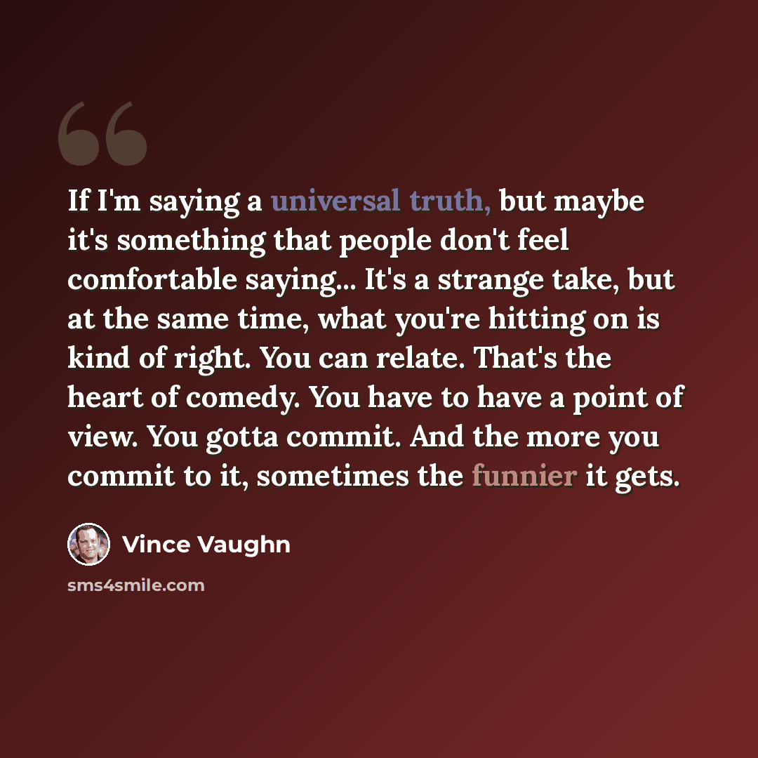“If I'm saying a universal truth, but maybe it's something that people don't feel comfortable saying... It's a strange take, but at the same time, what you're hitting on is kind of right. You can relate. That's the heart of comedy. You have to have a point of view. You gotta commit. And the more…” quote by Vince Vaughn