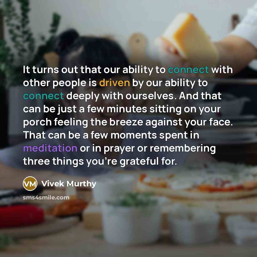 “It turns out that our ability to connect with other people is driven by our ability to connect deeply with ourselves. And that can be just a few minutes sitting on your porch feeling the breeze against your face. That can be a few moments spent in meditation or in prayer or remembering three…” quote by Vivek Murthy