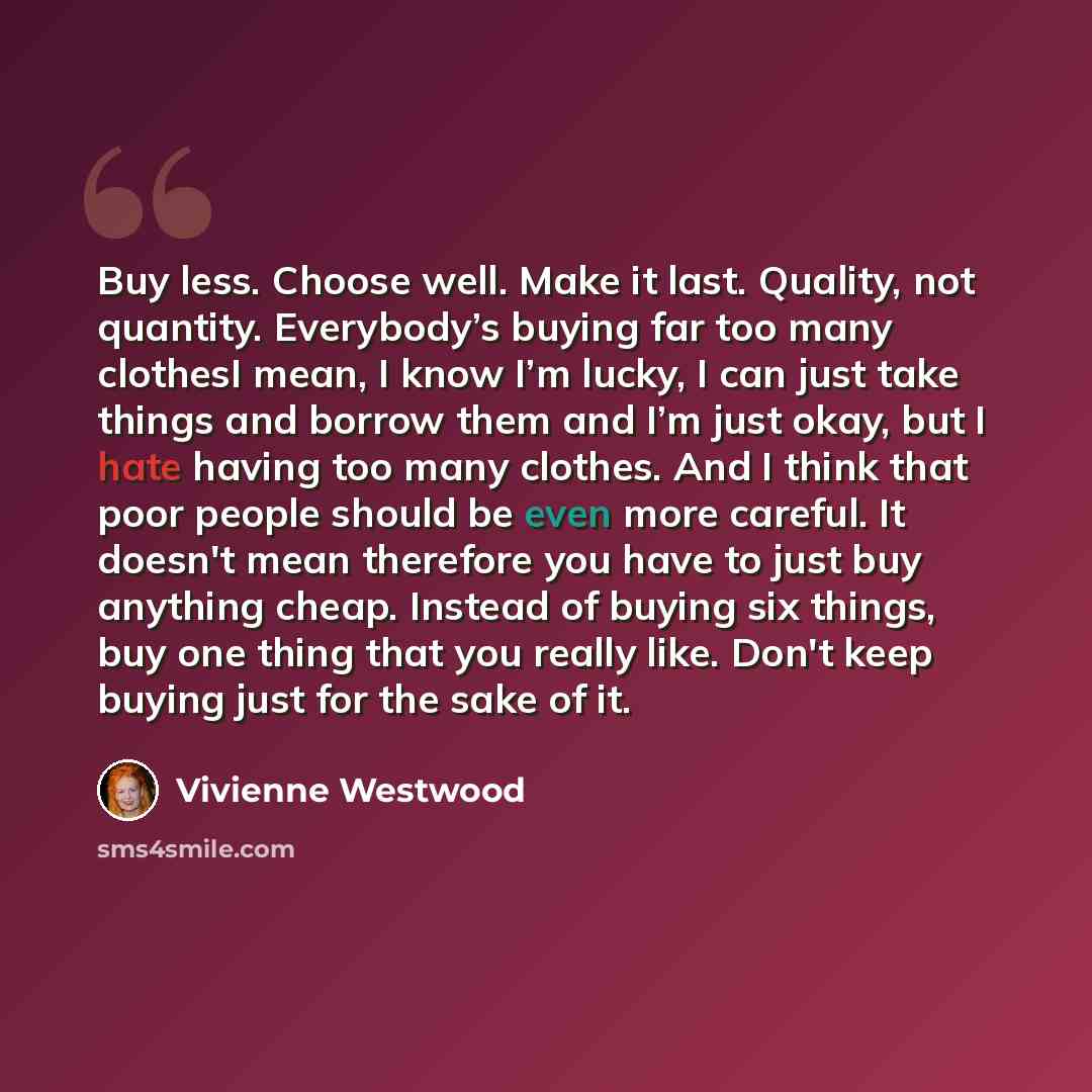“Buy less. Choose well. Make it last. Quality, not quantity. Everybody’s buying far too many clothesI mean, I know I’m lucky, I can just take things and borrow them and I’m just okay, but I hate having too many clothes. And I think that poor people should be even more careful. It doesn't mean…” quote by Vivienne Westwood