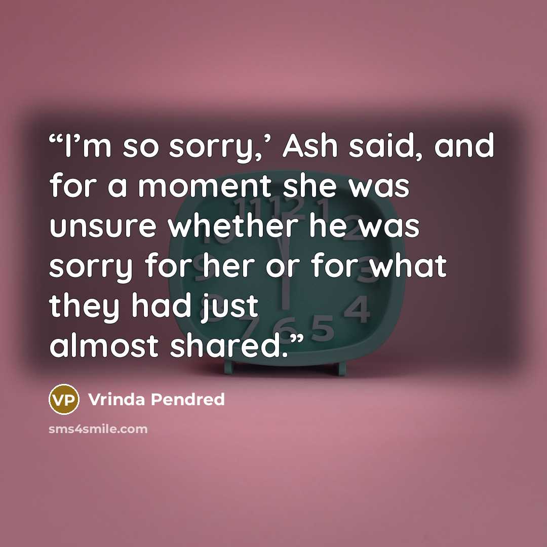 “I’m so sorry,’ Ash said, and for a moment she was unsure whether he was sorry for her or for what they had just almost shared.” quote by Vrinda Pendred