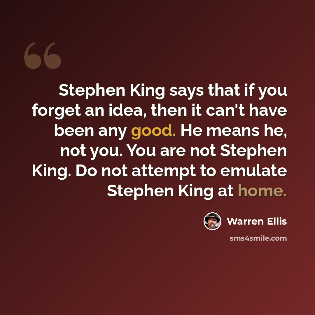 “Stephen King says that if you forget an idea, then it can't have been any good. He means he, not you. You are not Stephen King. Do not attempt to emulate Stephen King at home.” quote by Warren Ellis