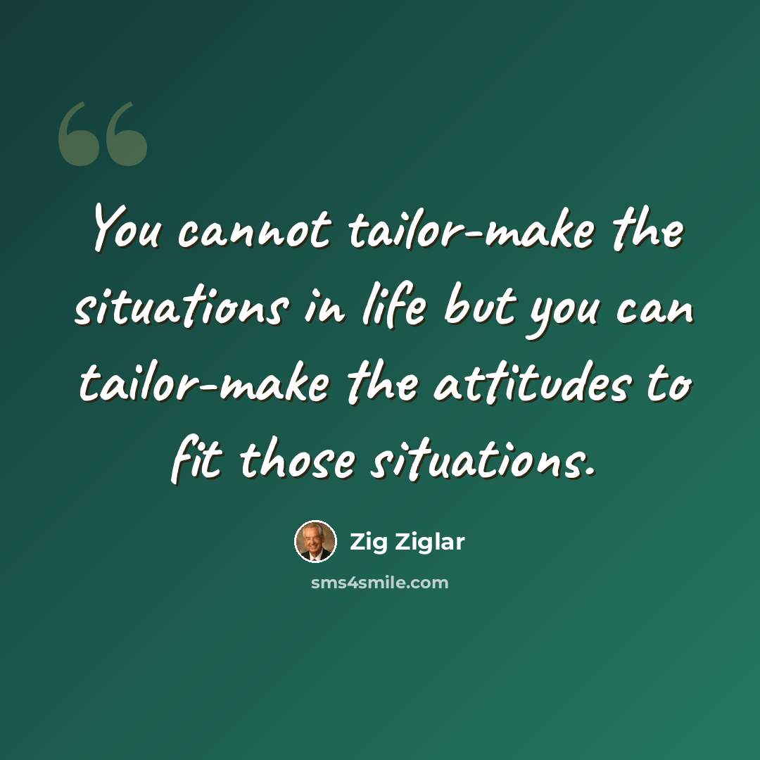 “You cannot tailor-make the situations in life but you can tailor-make the attitudes to fit those situations.” quote by Zig Ziglar