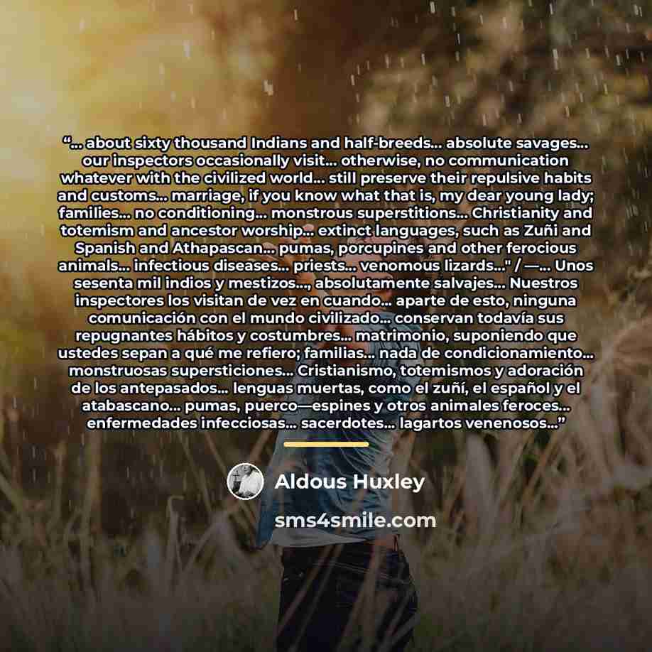“… about sixty thousand Indians and half-breeds… absolute savages… our inspectors occasionally visit… otherwise, no communication whatever with the civilized world… still preserve their repulsive habits and customs… marriage, if you know what that is, my dear young lady; families… no conditioning……” quote by Aldous Huxley