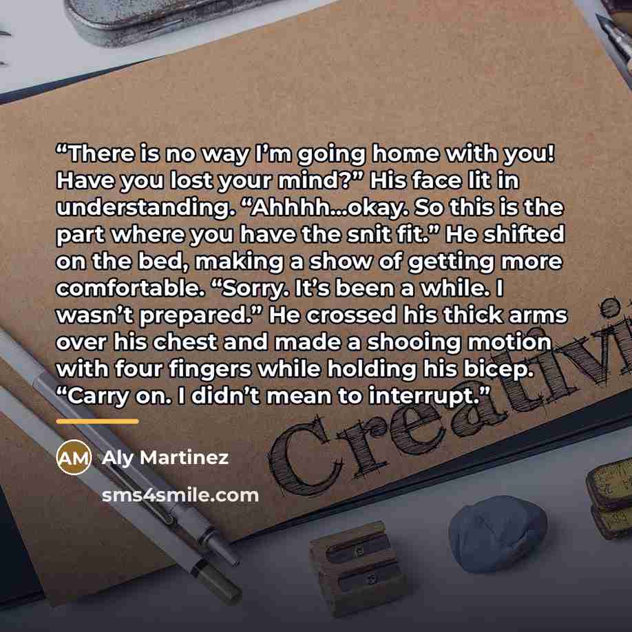 “There is no way I’m going home with you! Have you lost your mind?” His face lit in understanding. “Ahhhh…okay. So this is the part where you have the snit fit.” He shifted on the bed, making a show of getting more comfortable. “Sorry. It’s been a while. I wasn’t prepared.” He crossed his thick…” quote by Aly Martinez