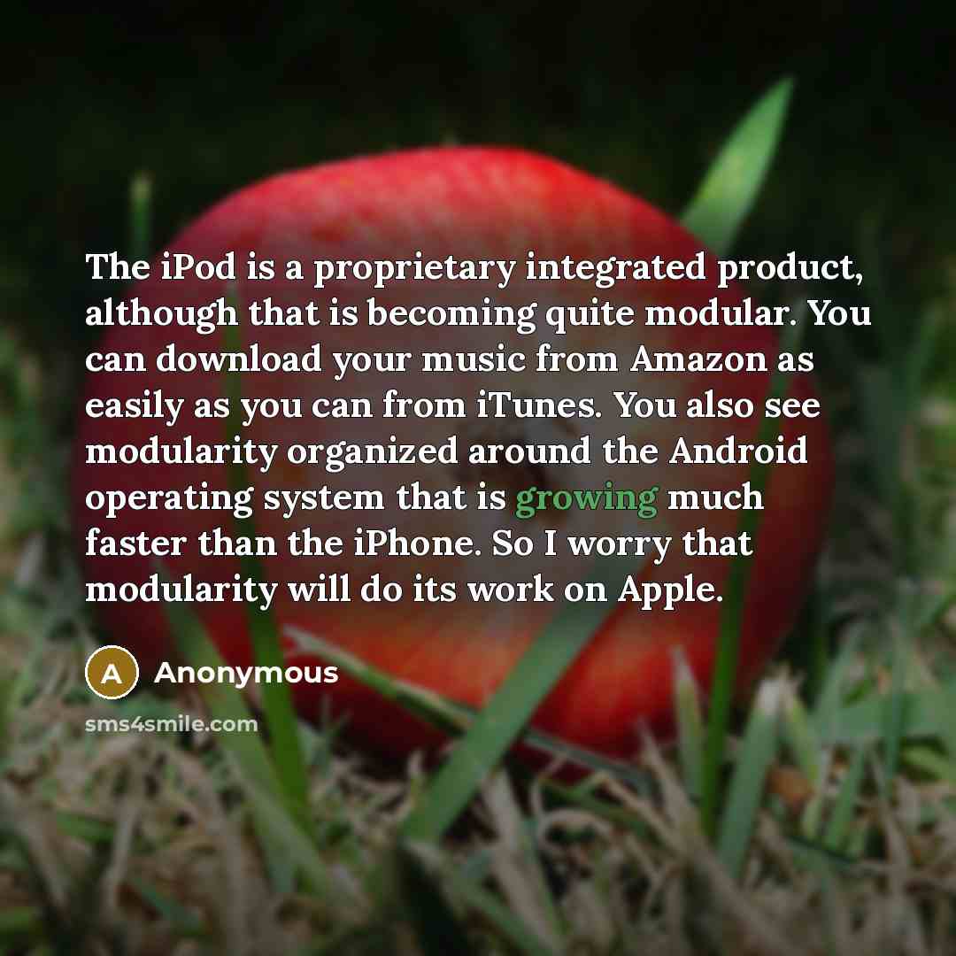 “The iPod is a proprietary integrated product, although that is becoming quite modular. You can download your music from Amazon as easily as you can from iTunes. You also see modularity organized around the Android operating system that is growing much faster than the iPhone. So I worry that…” quote by Anonymous