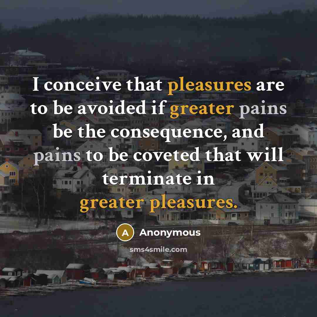 “I conceive that pleasures are to be avoided if greater pains be the consequence, and pains to be coveted that will terminate in greater pleasures.” quote by Anonymous