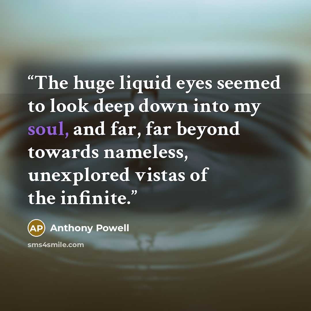“The huge liquid eyes seemed to look deep down into my soul, and far, far beyond towards nameless, unexplored vistas of the infinite.” quote by Anthony Powell