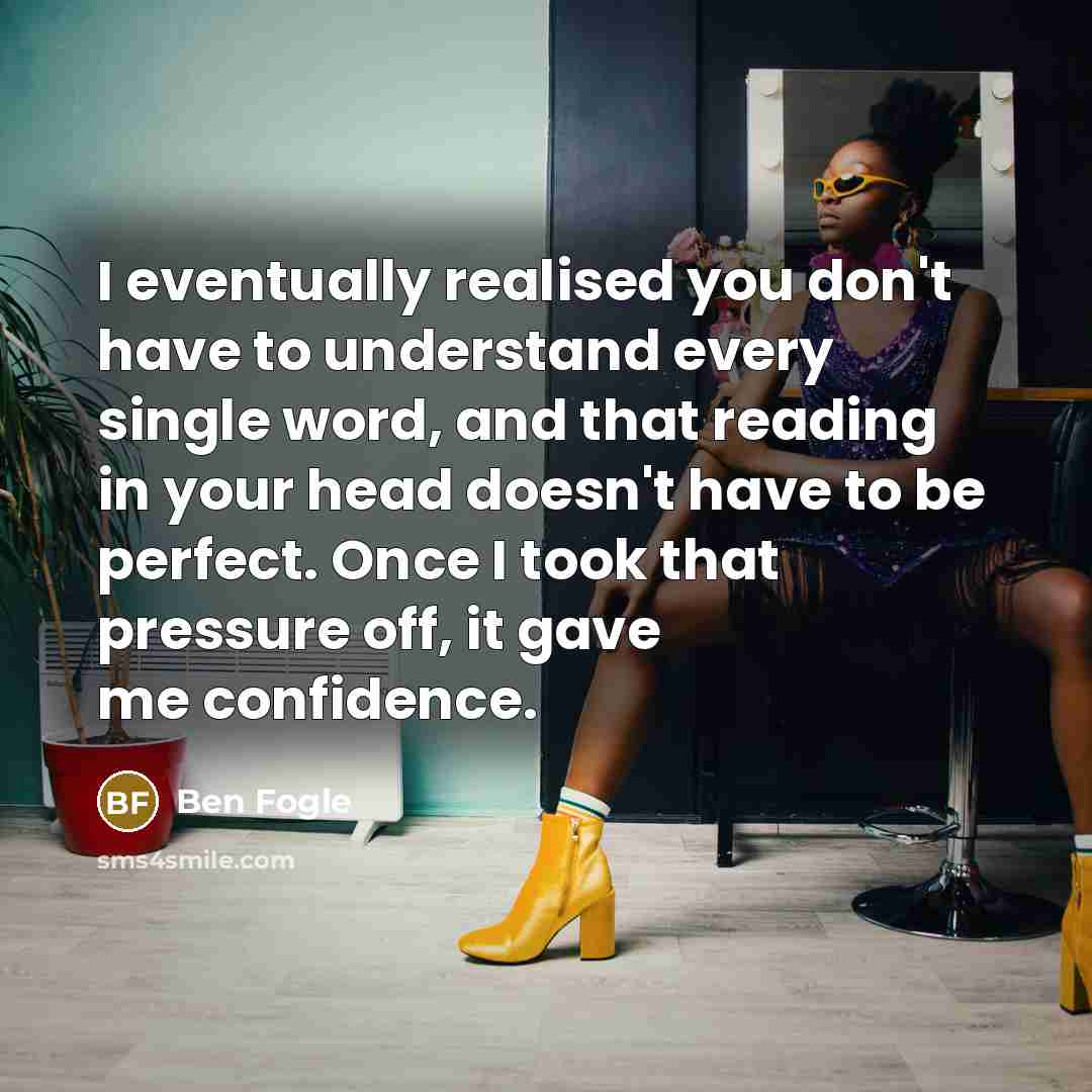 “I eventually realised you don't have to understand every single word, and that reading in your head doesn't have to be perfect. Once I took that pressure off, it gave me confidence.” quote by Ben Fogle