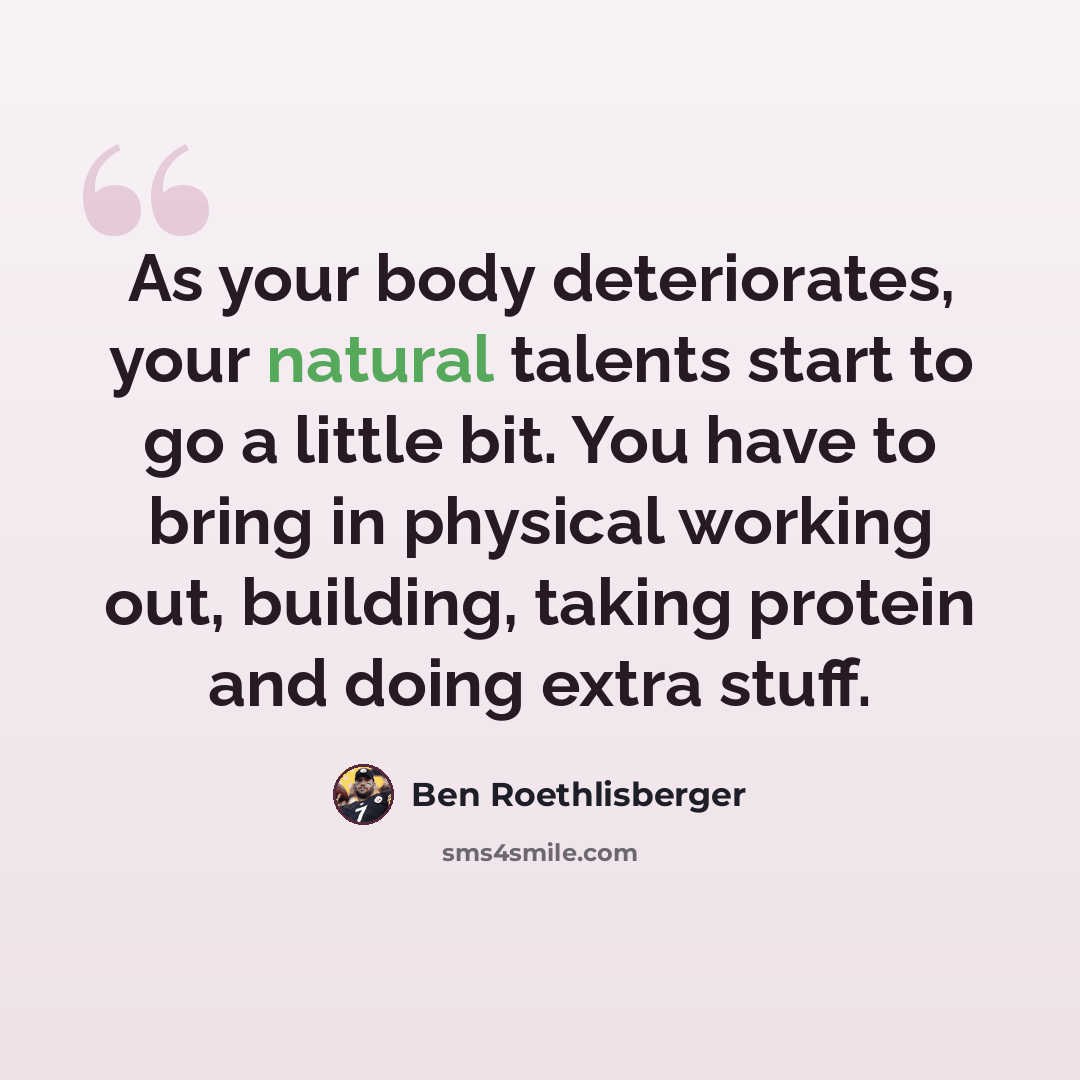 “As your body deteriorates, your natural talents start to go a little bit. You have to bring in physical working out, building, taking protein and doing extra stuff.” quote by Ben Roethlisberger