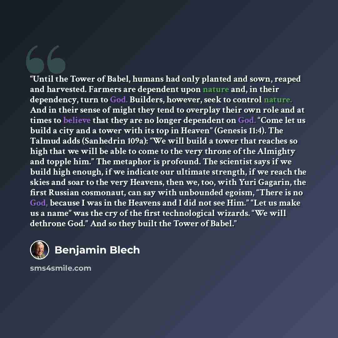 “Until the Tower of Babel, humans had only planted and sown, reaped and harvested. Farmers are dependent upon nature and, in their dependency, turn to God. Builders, however, seek to control nature. And in their sense of might they tend to overplay their own role and at times to believe that they…” quote by Benjamin Blech