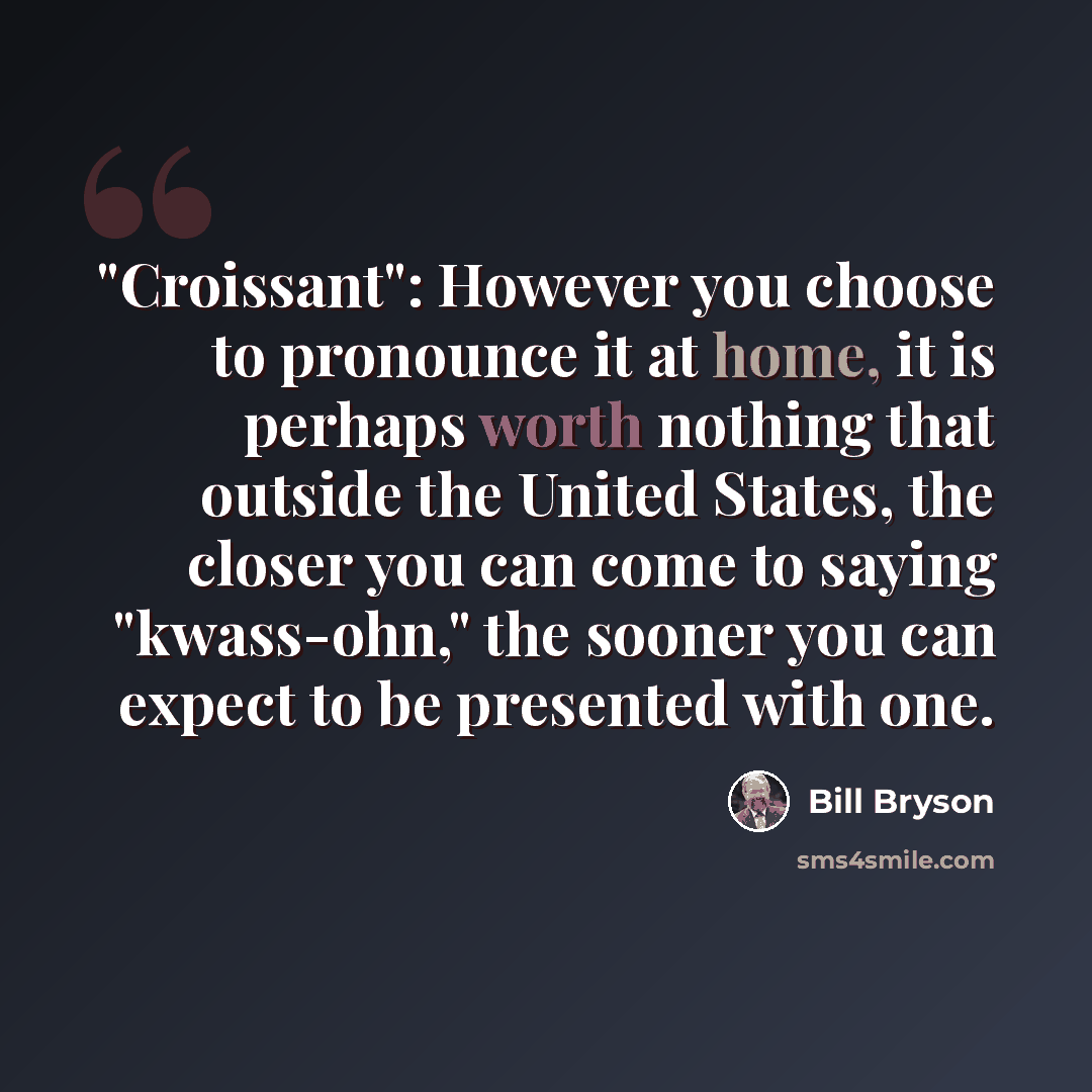 “"Croissant": However you choose to pronounce it at home, it is perhaps worth nothing that outside the United States, the closer you can come to saying "kwass-ohn," the sooner you can expect to be presented with one.” quote by Bill Bryson