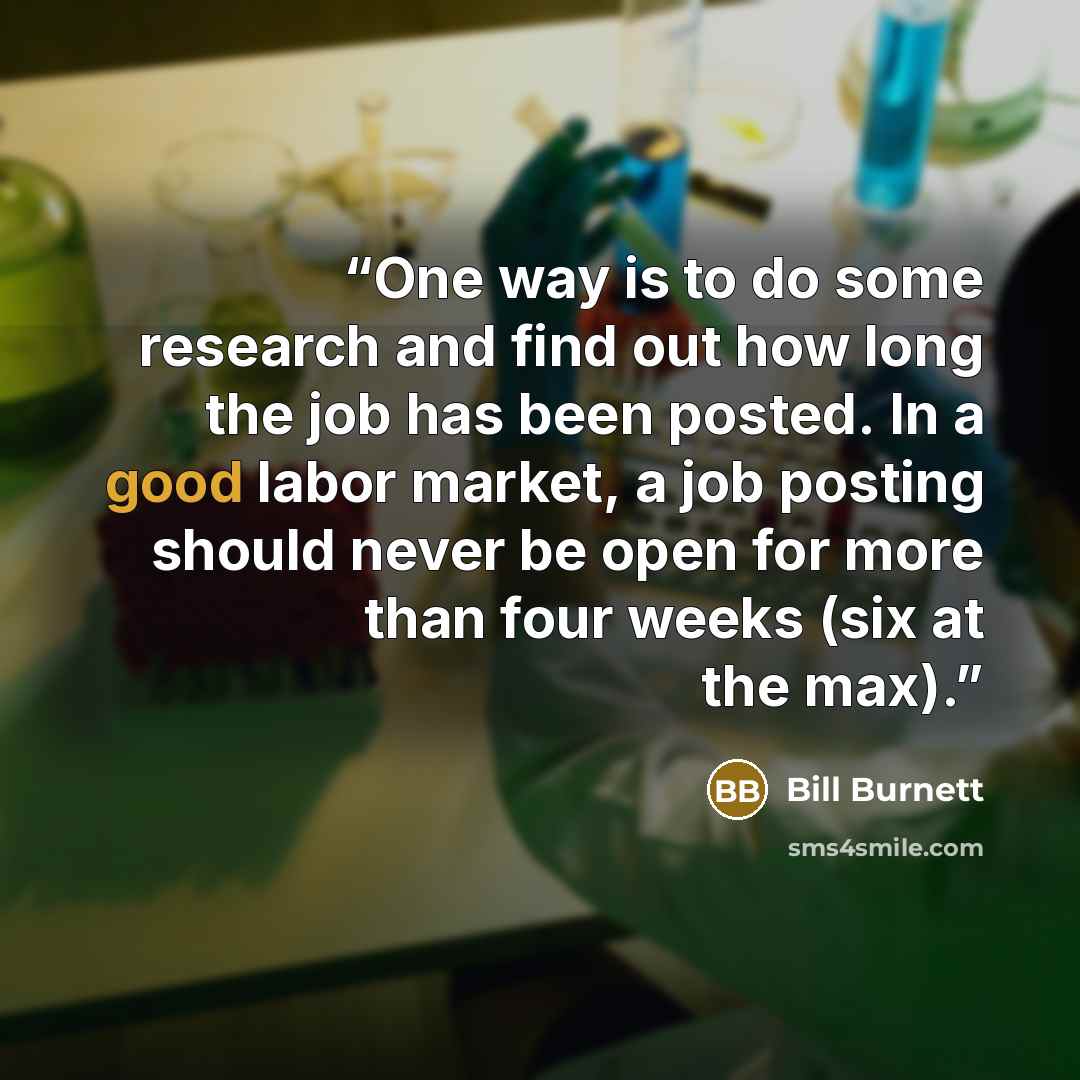 “One way is to do some research and find out how long the job has been posted. In a good labor market, a job posting should never be open for more than four weeks (six at the max).” quote by Bill Burnett