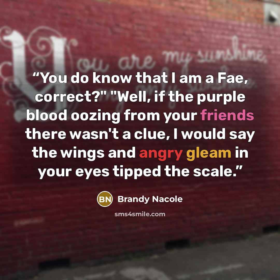 “You do know that I am a Fae, correct?" "Well, if the purple blood oozing from your friends there wasn't a clue, I would say the wings and angry gleam in your eyes tipped the scale.” quote by Brandy Nacole
