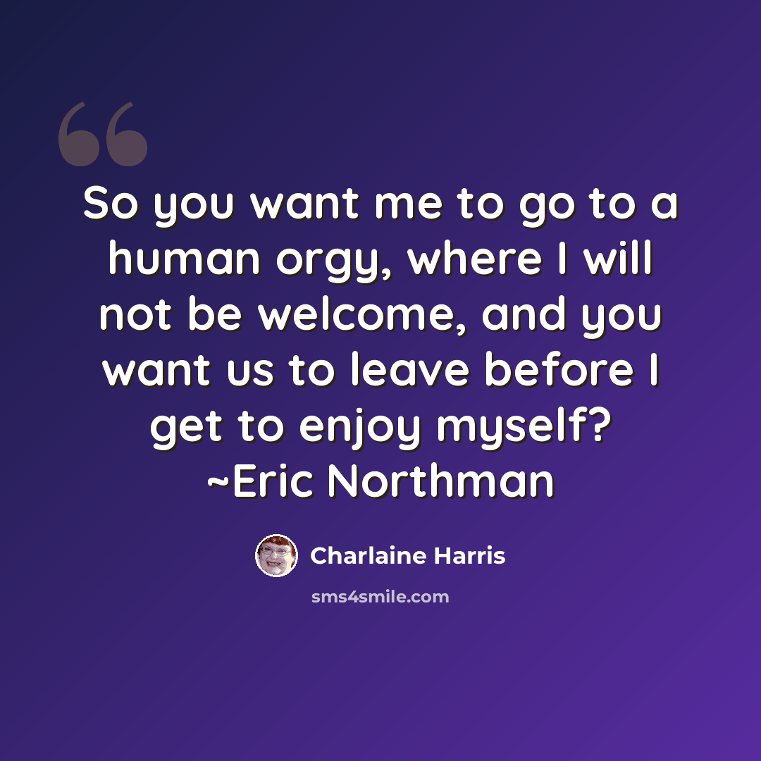 “So you want me to go to a human orgy, where I will not be welcome, and you want us to leave before I get to enjoy myself? ~Eric Northman” quote by Charlaine Harris