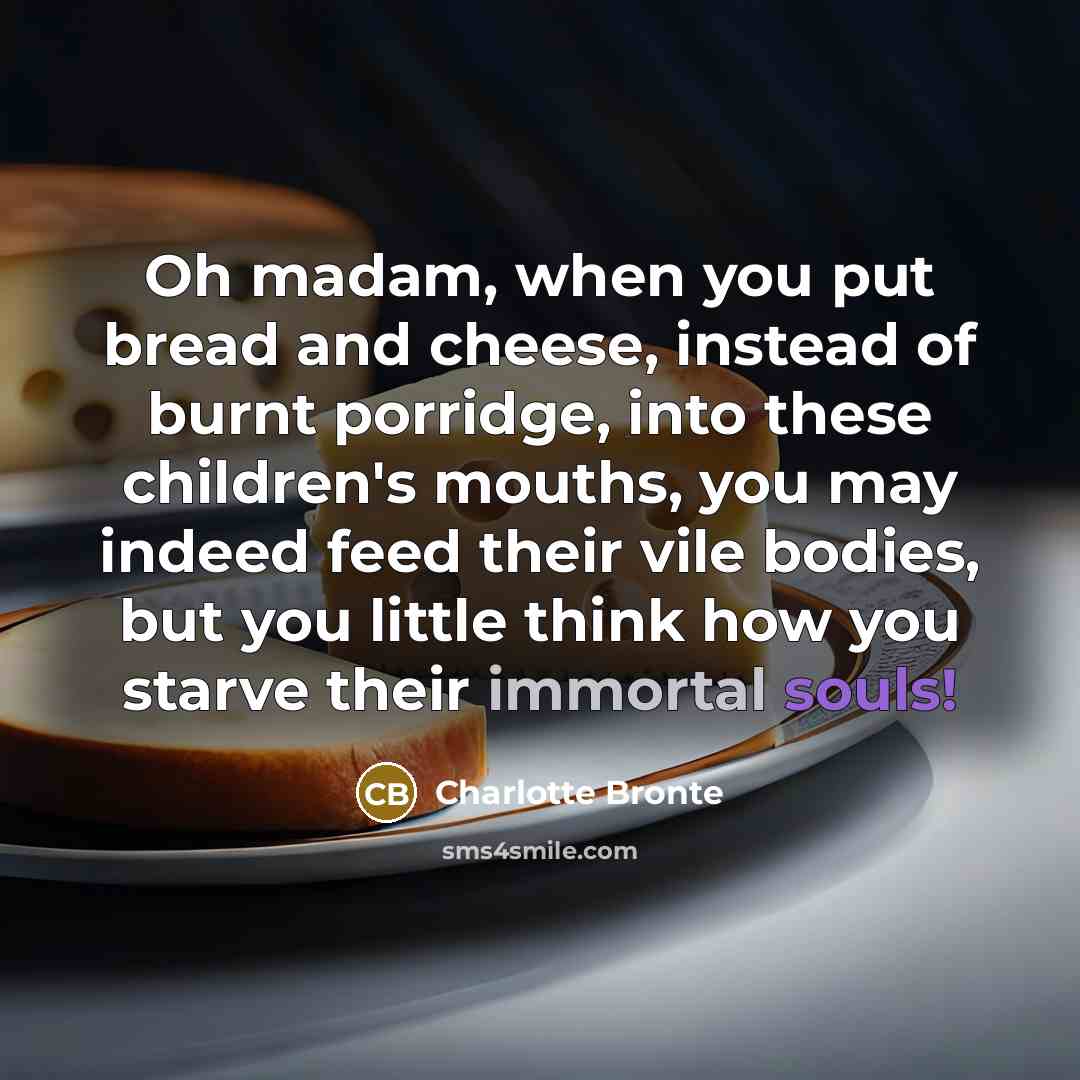 “Oh madam, when you put bread and cheese, instead of burnt porridge, into these children's mouths, you may indeed feed their vile bodies, but you little think how you starve their immortal souls!” quote by Charlotte Bronte