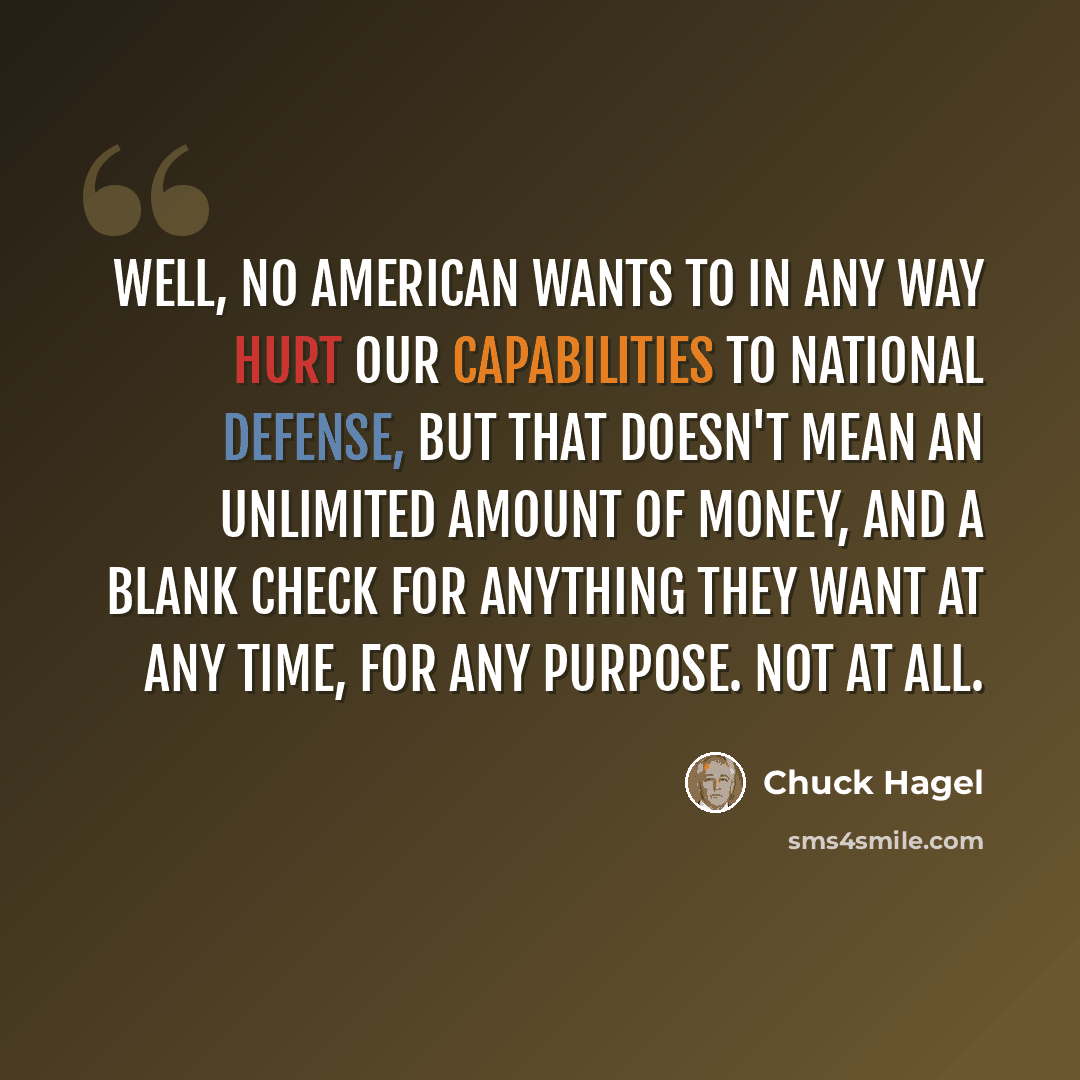 “Well, no American wants to in any way hurt our capabilities to national defense, but that doesn't mean an unlimited amount of money, and a blank check for anything they want at any time, for any purpose. Not at all.” quote by Chuck Hagel