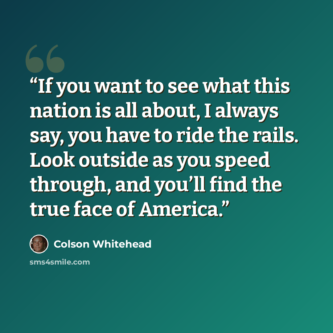 “If you want to see what this nation is all about, I always say, you have to ride the rails. Look outside as you speed through, and you’ll find the true face of America.” quote by Colson Whitehead