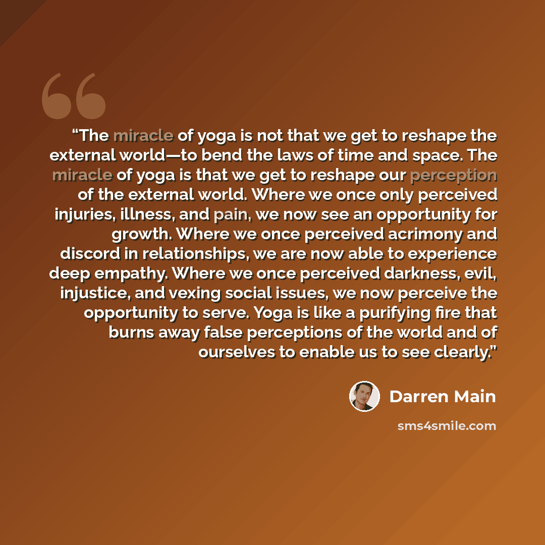 “The miracle of yoga is not that we get to reshape the external world—to bend the laws of time and space. The miracle of yoga is that we get to reshape our perception of the external world. Where we once only perceived injuries, illness, and pain, we now see an opportunity for growth. Where we once…” quote by Darren Main