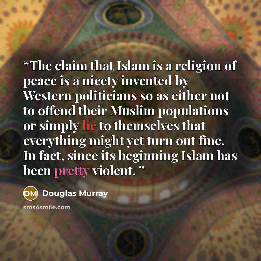 “The claim that Islam is a religion of peace is a nicety invented by Western politicians so as either not to offend their Muslim populations or simply lie to themselves that everything might yet turn out fine. In fact, since its beginning Islam has been pretty violent.” quote by Douglas Murray