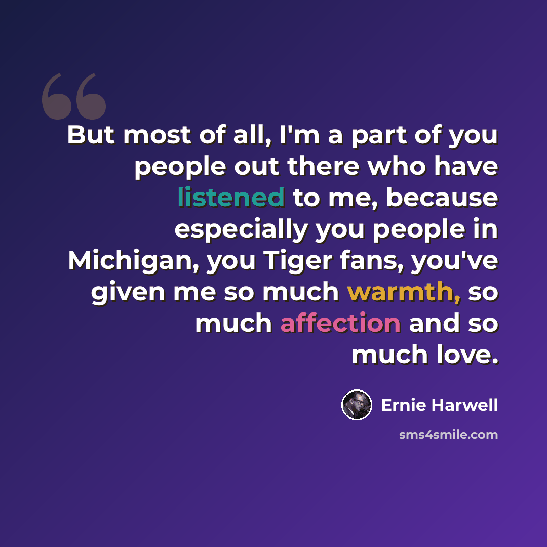 “But most of all, I'm a part of you people out there who have listened to me, because especially you people in Michigan, you Tiger fans, you've given me so much warmth, so much affection and so much love.” quote by Ernie Harwell