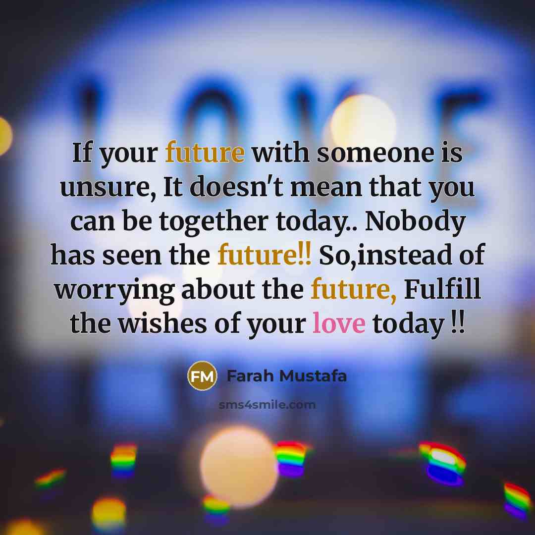 “If your future with someone is unsure, It doesn't mean that you can be together today.. Nobody has seen the future!! So,instead of worrying about the future, Fulfill the wishes of your love today !!” quote by Farah Mustafa