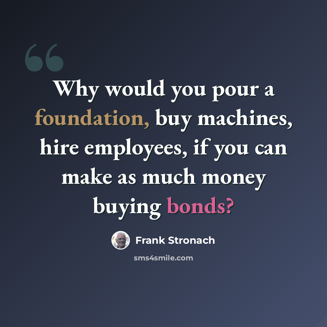 “Why would you pour a foundation, buy machines, hire employees, if you can make as much money buying bonds?” quote by Frank Stronach