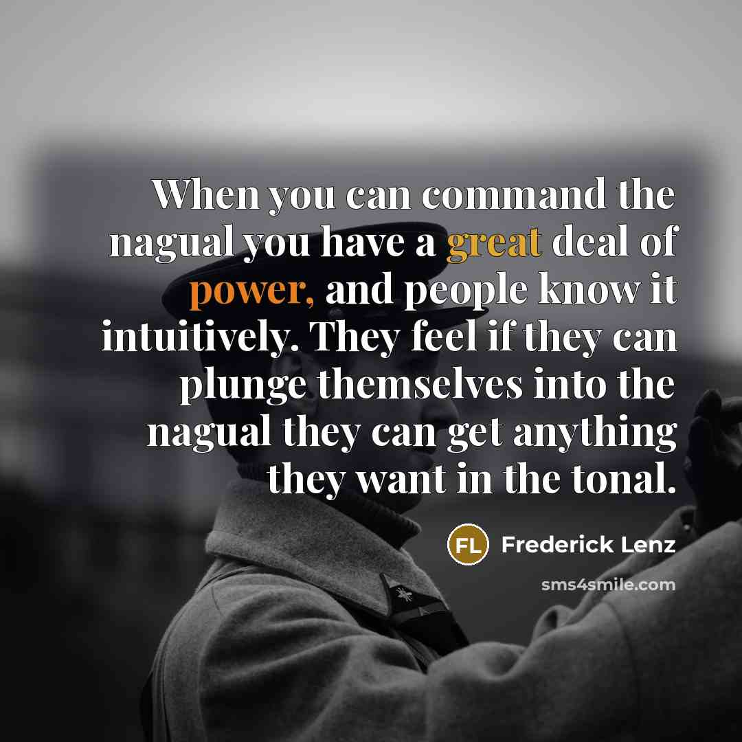 “When you can command the nagual you have a great deal of power, and people know it intuitively. They feel if they can plunge themselves into the nagual they can get anything they want in the tonal.” quote by Frederick Lenz