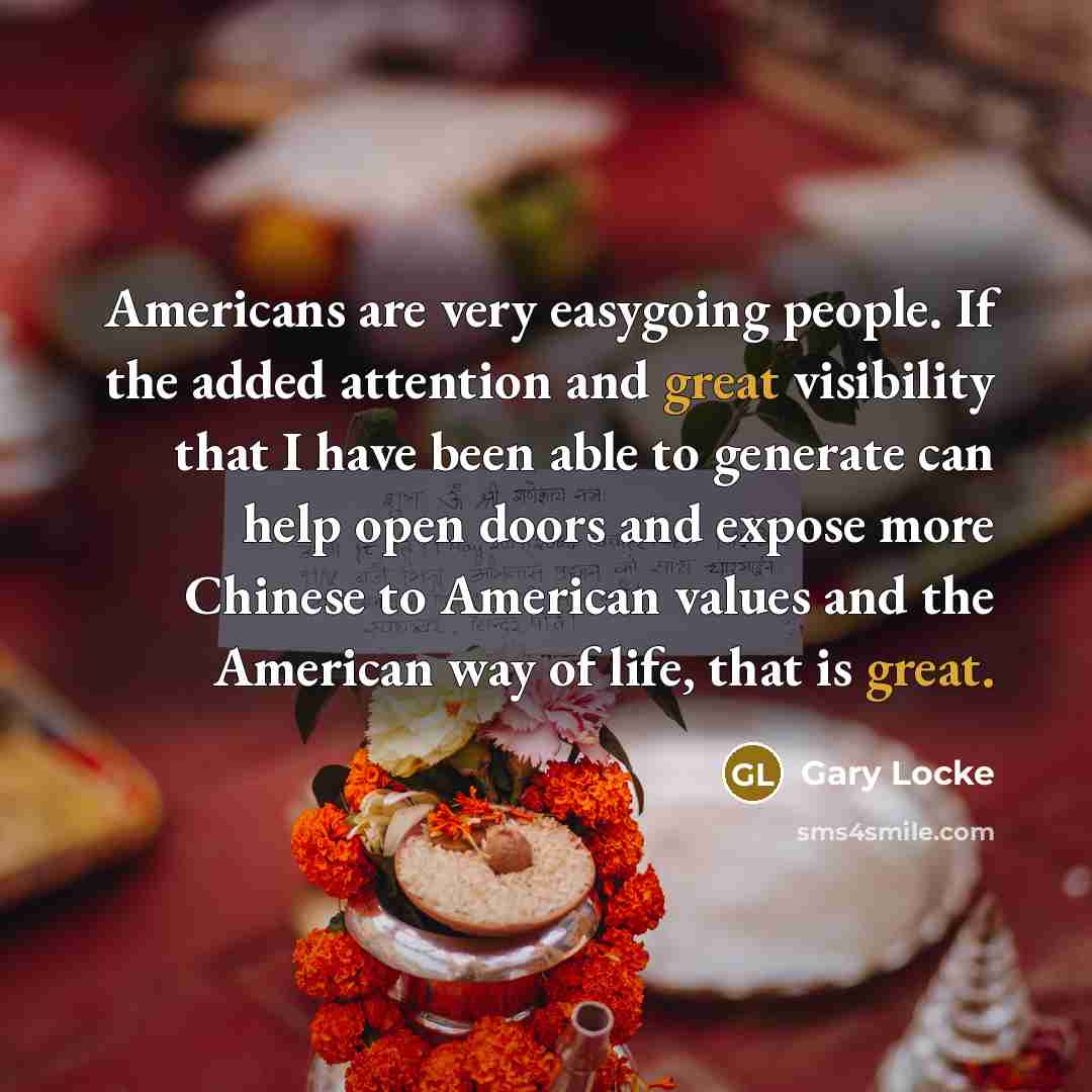 “Americans are very easygoing people. If the added attention and great visibility that I have been able to generate can help open doors and expose more Chinese to American values and the American way of life, that is great.” quote by Gary Locke