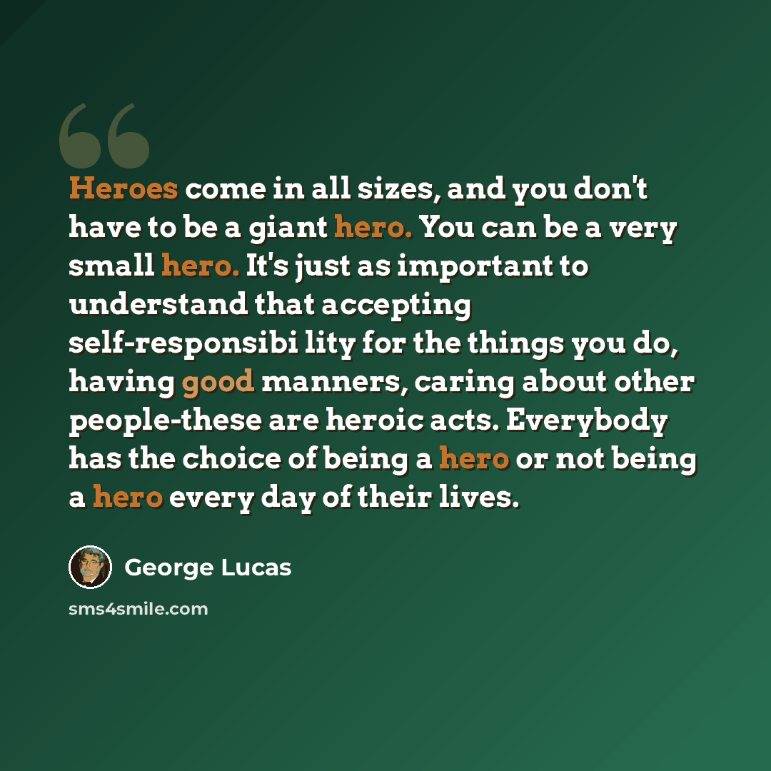 “Heroes come in all sizes, and you don't have to be a giant hero. You can be a very small hero. It's just as important to understand that accepting self-responsibi lity for the things you do, having good manners, caring about other people-these are heroic acts. Everybody has the choice of being a…” quote by George Lucas