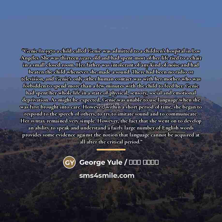 “Genie In 1970 a child called Genie was admitted to a children’s hospital in Los Angeles. She was thirteen years old and had spent most of her life tied to a chair in a small closed room. Her father was intolerant of any kind of noise and had beaten the child whenever she made a sound. There had…” quote by George Yule / جورج یول