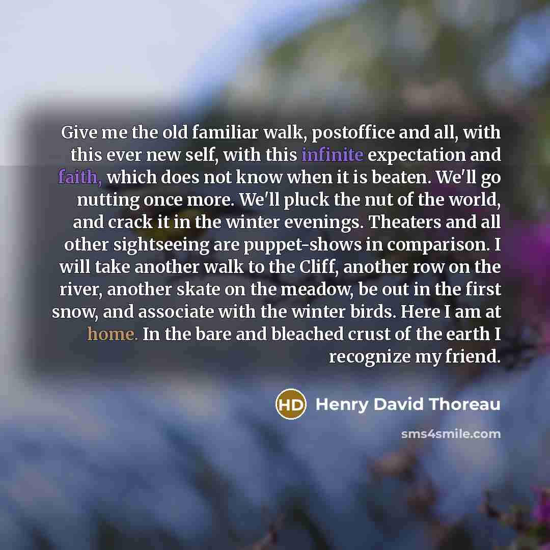 “Give me the old familiar walk, postoffice and all, with this ever new self, with this infinite expectation and faith, which does not know when it is beaten. We'll go nutting once more. We'll pluck the nut of the world, and crack it in the winter evenings. Theaters and all other sightseeing are…” quote by Henry David Thoreau