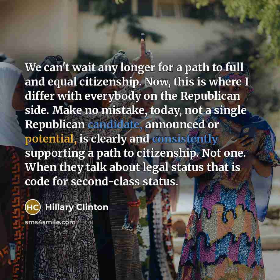 “We can't wait any longer for a path to full and equal citizenship. Now, this is where I differ with everybody on the Republican side. Make no mistake, today, not a single Republican candidate, announced or potential, is clearly and consistently supporting a path to citizenship. Not one. When they…” quote by Hillary Clinton