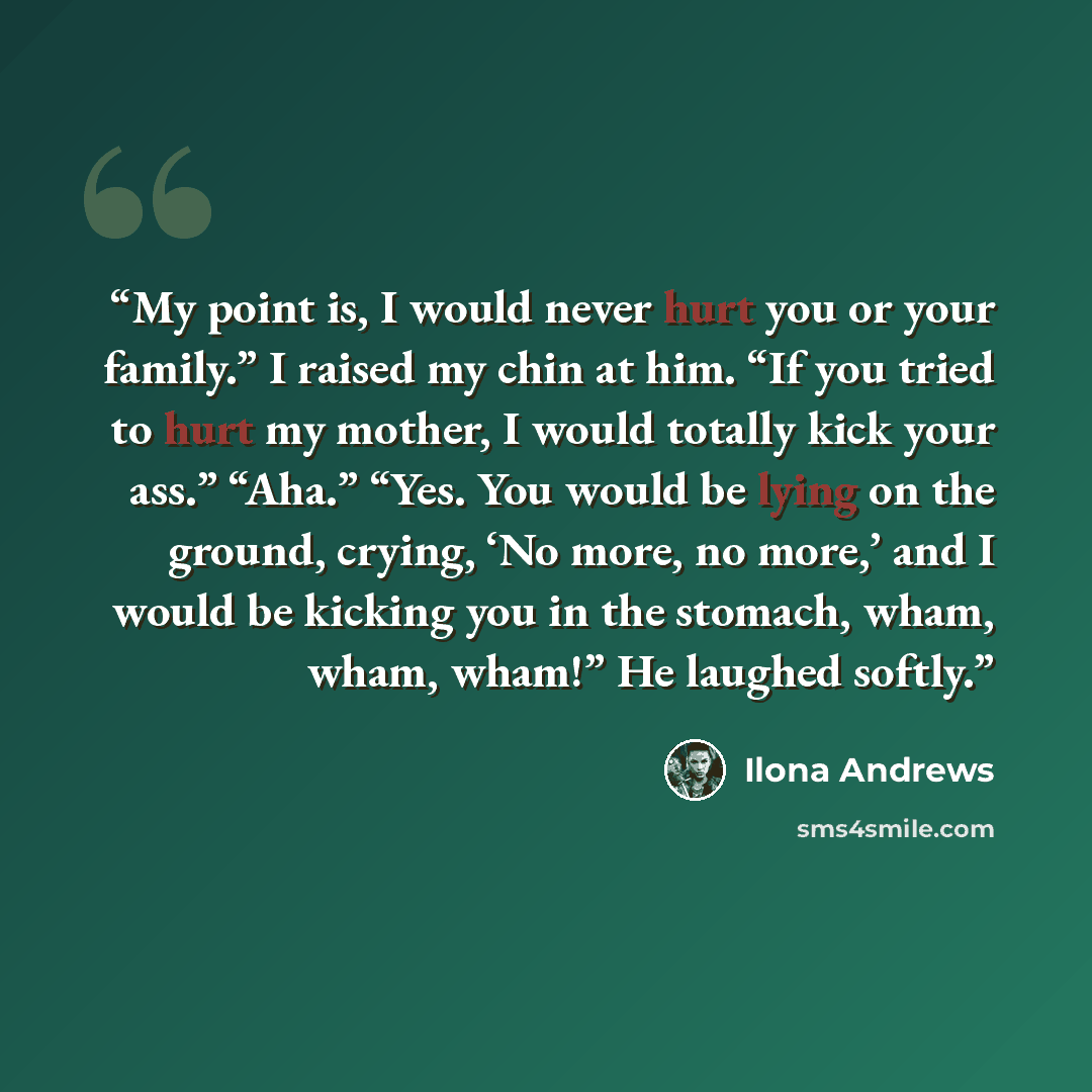 “My point is, I would never hurt you or your family.” I raised my chin at him. “If you tried to hurt my mother, I would totally kick your ass.” “Aha.” “Yes. You would be lying on the ground, crying, ‘No more, no more,’ and I would be kicking you in the stomach, wham, wham, wham!” He laughed softly.” quote by Ilona Andrews