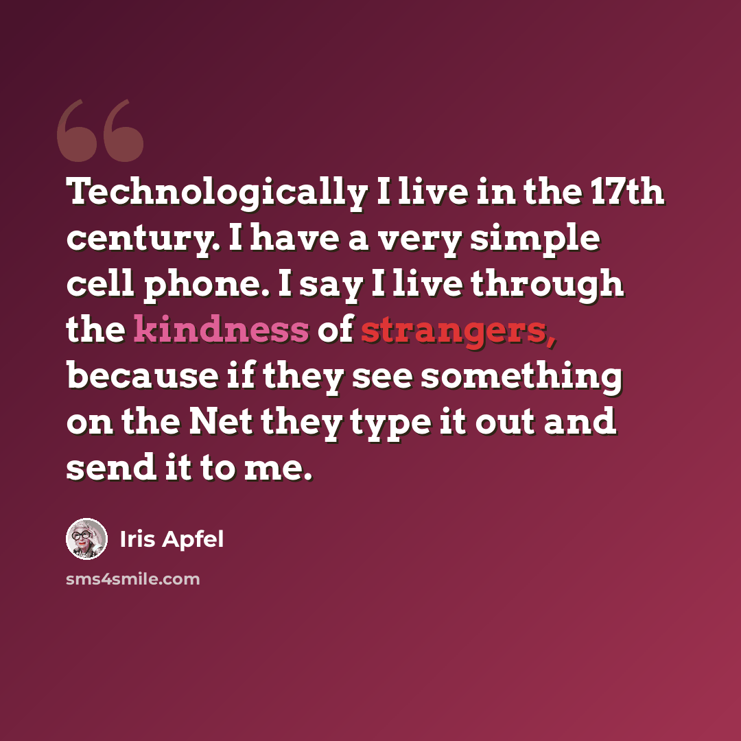 “Technologically I live in the 17th century. I have a very simple cell phone. I say I live through the kindness of strangers, because if they see something on the Net they type it out and send it to me.” quote by Iris Apfel