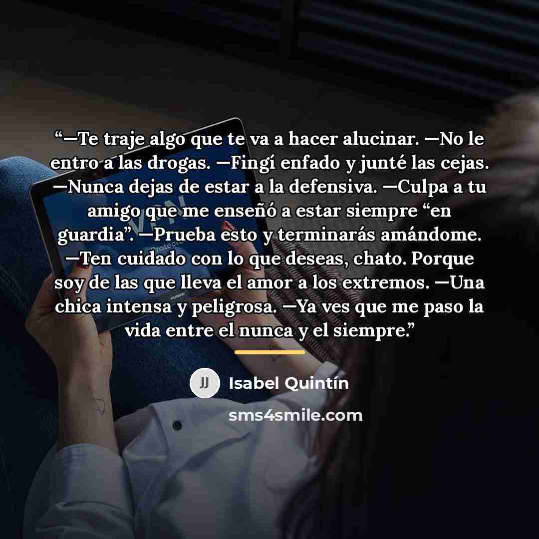 “—Te traje algo que te va a hacer alucinar. —No le entro a las drogas. —Fingí enfado y junté las cejas. —Nunca dejas de estar a la defensiva. —Culpa a tu amigo que me enseñó a estar siempre “en guardia”. —Prueba esto y terminarás amándome. —Ten cuidado con lo que deseas, chato. Porque soy de las…” quote by Isabel Quintín