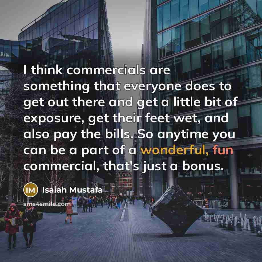 “I think commercials are something that everyone does to get out there and get a little bit of exposure, get their feet wet, and also pay the bills. So anytime you can be a part of a wonderful, fun commercial, that's just a bonus.” quote by Isaiah Mustafa