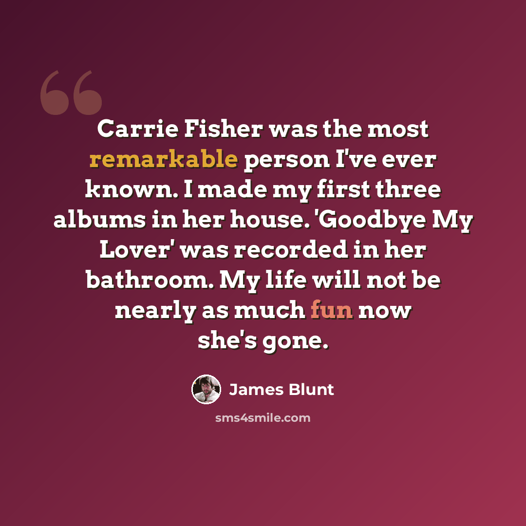 “Carrie Fisher was the most remarkable person I've ever known. I made my first three albums in her house. 'Goodbye My Lover' was recorded in her bathroom. My life will not be nearly as much fun now she's gone.” quote by James Blunt