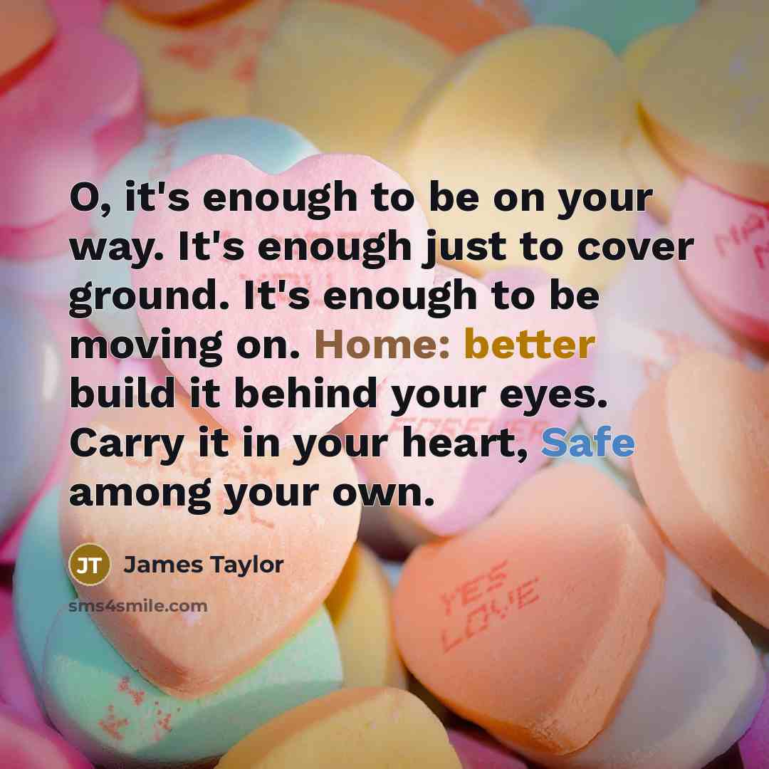 “O, it's enough to be on your way. It's enough just to cover ground. It's enough to be moving on. Home: better build it behind your eyes. Carry it in your heart, Safe among your own.” quote by James Taylor