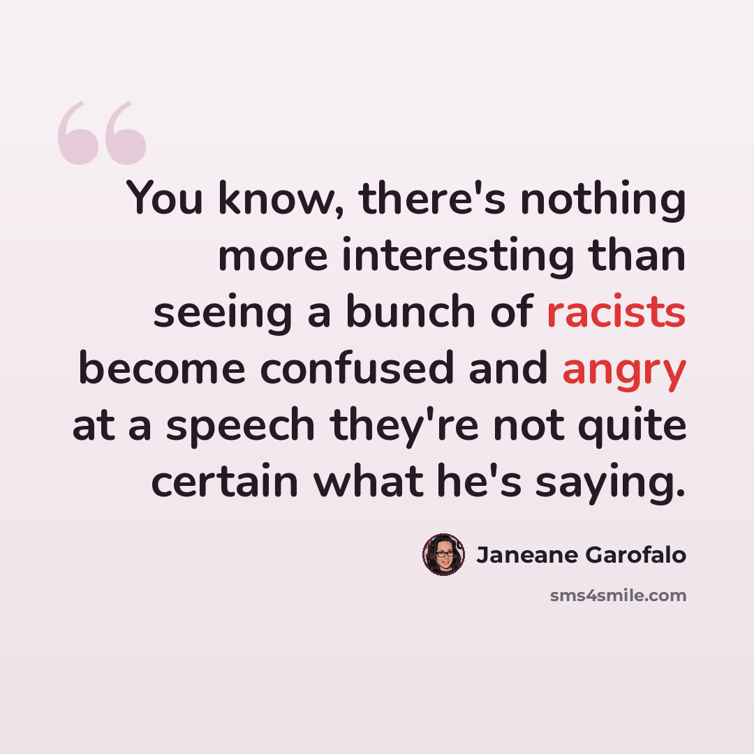 “You know, there's nothing more interesting than seeing a bunch of racists become confused and angry at a speech they're not quite certain what he's saying.” quote by Janeane Garofalo