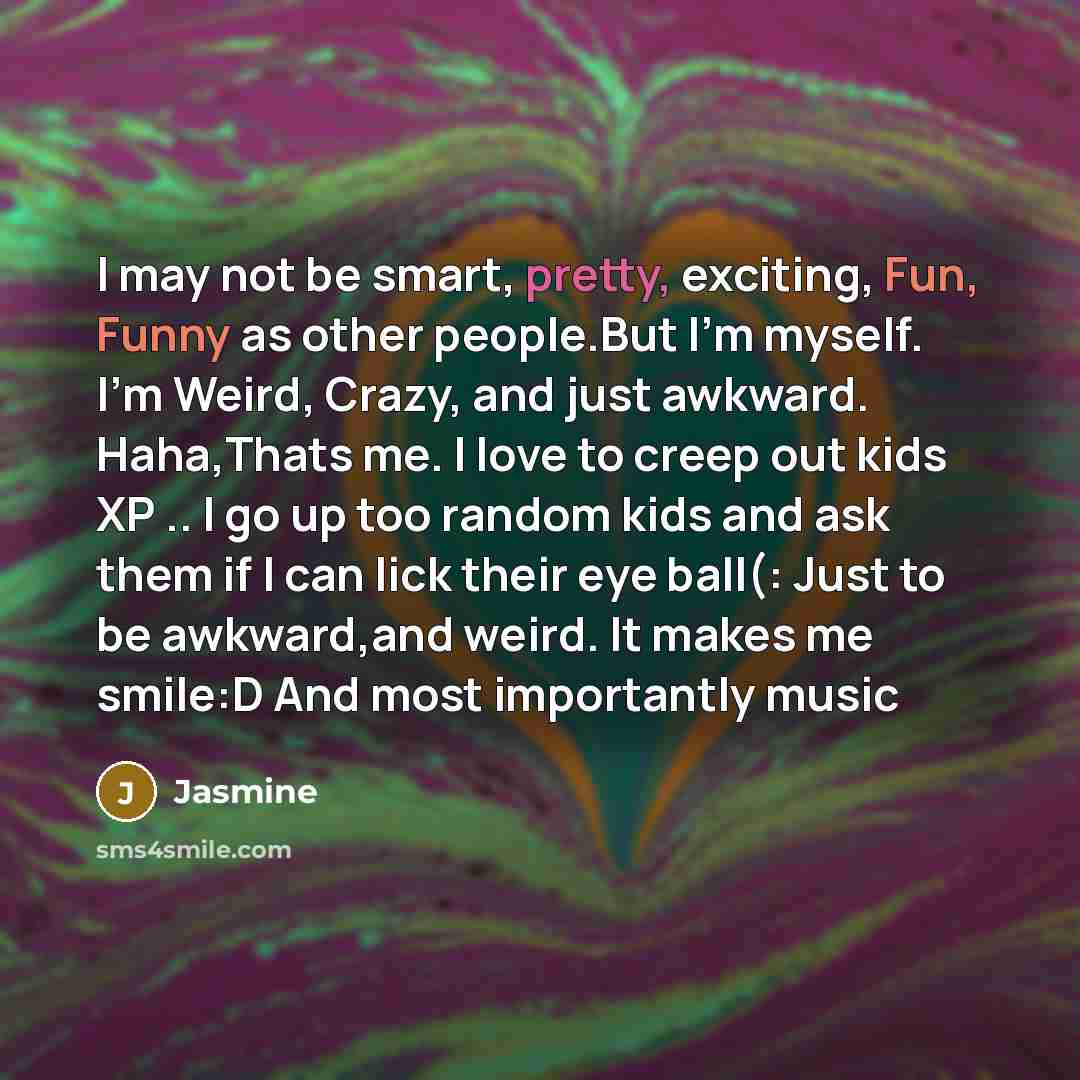 “I may not be smart, pretty, exciting, Fun, Funny as other people.But I'm myself. I'm Weird, Crazy, and just awkward. Haha,Thats me. I love to creep out kids XP .. I go up too random kids and ask them if I can lick their eye ball(: Just to be awkward,and weird. It makes me smile:D And most…” quote by Jasmine